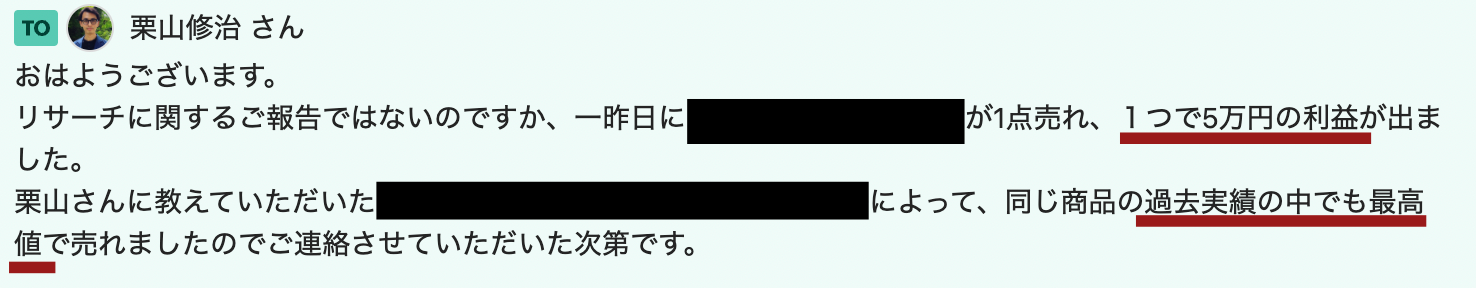 おはようございます。
リサーチに関するご報告ではないのですか、一昨日に■■が1点売れ、１つで5万円の利益が出ました。
栗山さんに教えていただいた■■によって、同じ商品の過去実績の中でも最高値で売れましたのでご連絡させていただいた次第です。